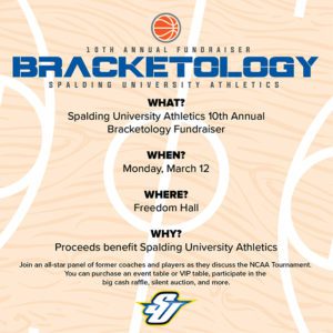 Flier for 2018 Spalding Bracketology fundraiser. When? Monday March 12. Where? Freedom Hall. Why? Prodceeds benefit Spalding University Athletics. Join and all-star panel of former coaches and players as they discuss the NCAA Tournament. You can purchase an event table or VIP table, participate in the Big Cash Raffle, silent auction and more.